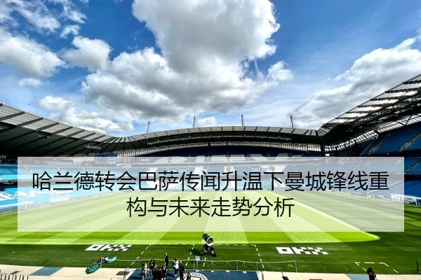 哈兰德转会巴萨传闻升温下曼城锋线重构与未来走势分析 | Qiyiguo